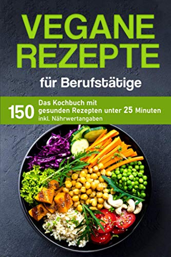 Vegane Rezepte für Berufstätige: Das Kochbuch mit 150 gesunden Rezepten unter 25 Minuten inklusive Nährwertangaben
